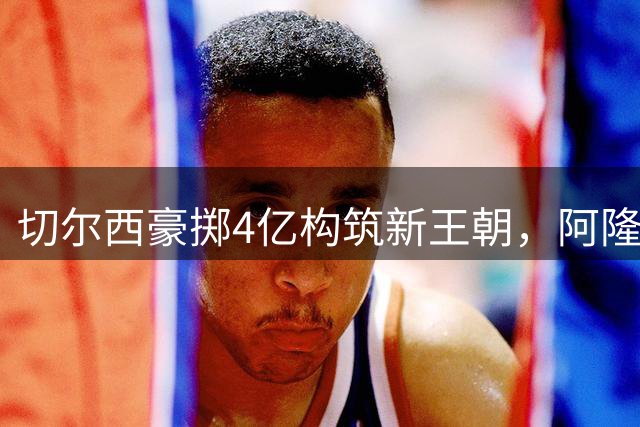切尔西豪掷4亿构筑新王朝，阿隆索获俱乐部全力支持展开全面重建